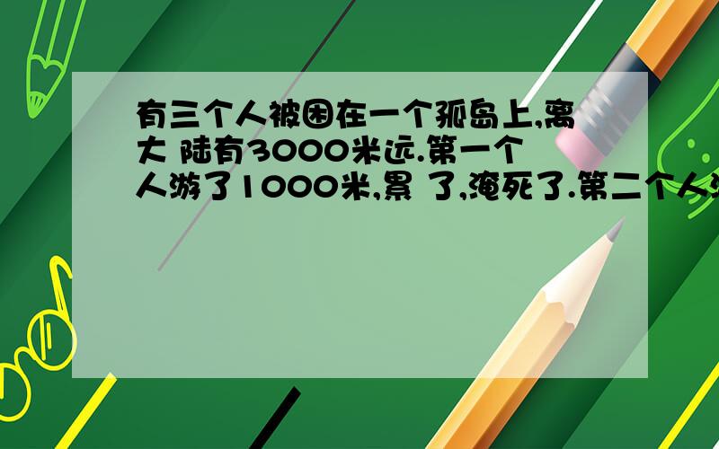 有三个人被困在一个孤岛上,离大 陆有3000米远.第一个人游了1000米,累 了,淹死了.第二个人游了1500米