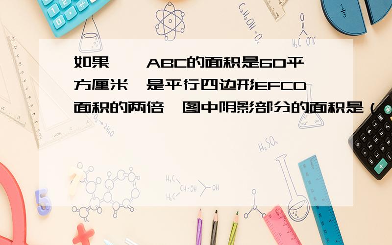 如果,△ABC的面积是60平方厘米,是平行四边形EFCD面积的两倍,图中阴影部分的面积是（ ）平方厘米