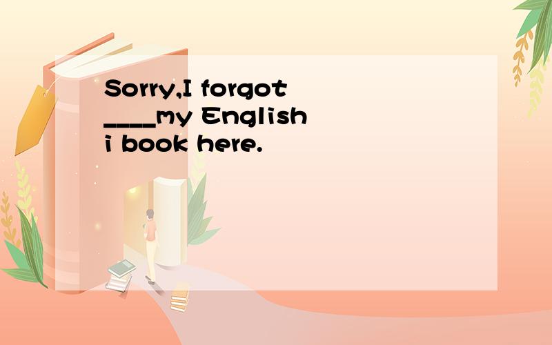 Sorry,I forgot____my Englishi book here.