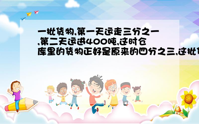 一批货物,第一天运走三分之一,第二天运进400吨,这时仓库里的货物正好是原来的四分之三,这批货原来有多