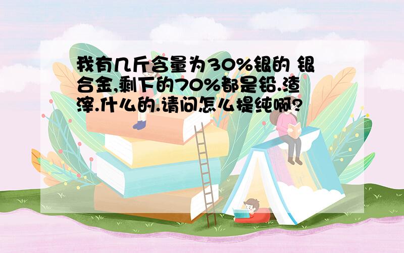 我有几斤含量为30%银的 银合金,剩下的70%都是铅.渣滓.什么的.请问怎么提纯啊?