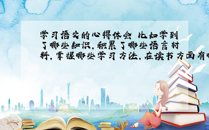 学习语文的心得体会 比如学到了哪些知识,积累了哪些语言材料,掌握哪些学习方法,在读书方面有哪些新的体会,有哪些地方需要加