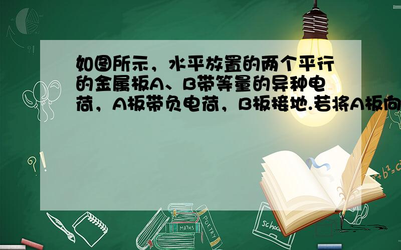 如图所示，水平放置的两个平行的金属板A、B带等量的异种电荷，A板带负电荷，B板接地.若将A板向上平移到虚线位置.在A、B