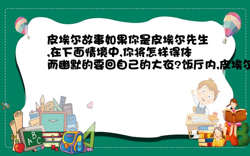 皮埃尔故事如果你是皮埃尔先生,在下面情境中,你将怎样得体而幽默的要回自己的大衣?饭厅内,皮埃尔先生发现一位客人错穿了他的