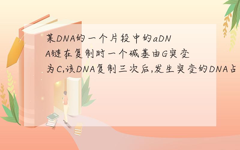 某DNA的一个片段中的aDNA链在复制时一个碱基由G突变为C,该DNA复制三次后,发生突变的DNA占