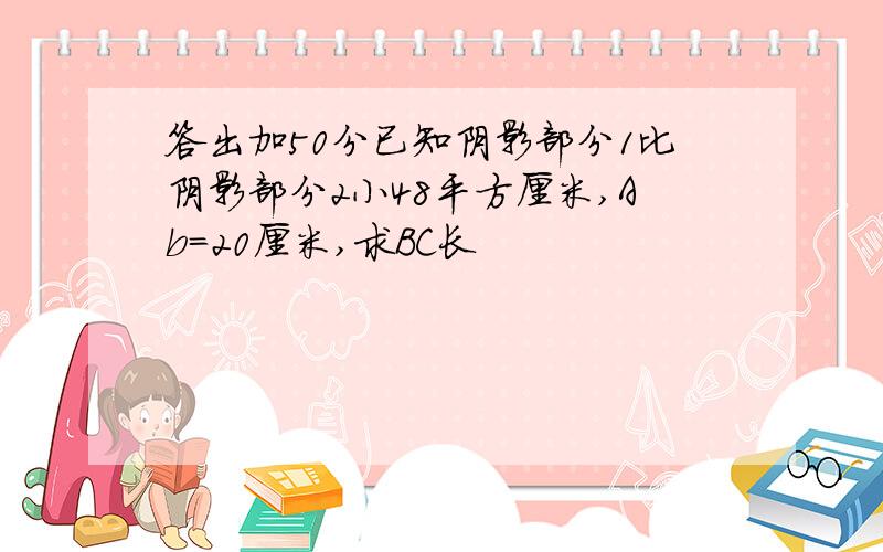 答出加50分已知阴影部分1比阴影部分2小48平方厘米,Ab=20厘米,求BC长