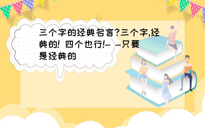 三个字的经典名言?三个字,经典的! 四个也行!- -只要是经典的