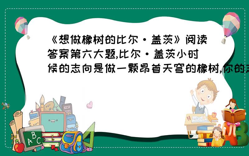 《想做橡树的比尔·盖茨》阅读答案第六大题,比尔·盖茨小时候的志向是做一颗昂首天穹的橡树,你的志向呢?用一句话写下来.