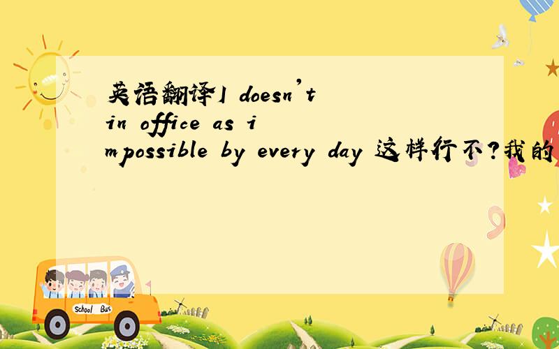 英语翻译I doesn't in office as impossible by every day 这样行不?我的意思