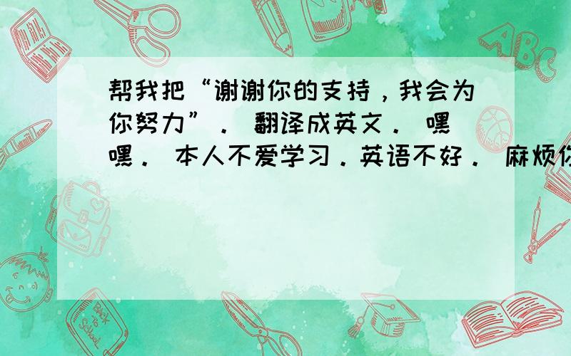 帮我把“谢谢你的支持，我会为你努力”。 翻译成英文。 嘿嘿。 本人不爱学习。英语不好。 麻烦你们啦