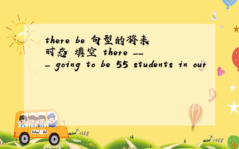 there be 句型的将来时态 填空 there ___ going to be 55 students in our