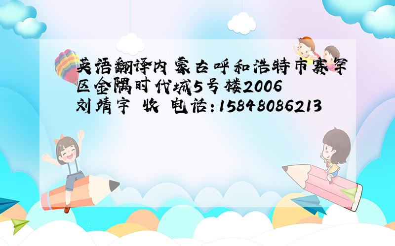 英语翻译内蒙古呼和浩特市赛罕区金隅时代城5号楼2006 刘靖宇 收 电话：15848086213