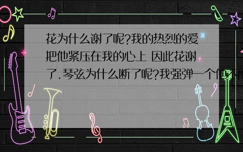 花为什么谢了呢?我的热烈的爱把他紧压在我的心上 因此花谢了.琴弦为什么断了呢?我强弹一个他不能力