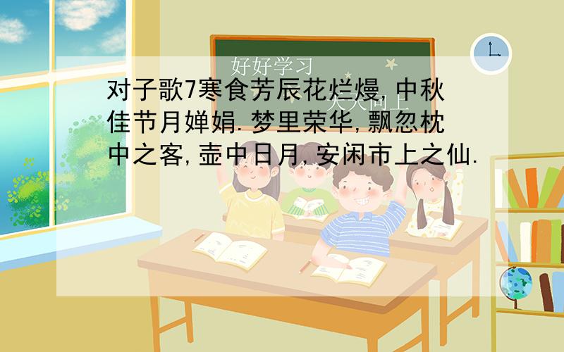 对子歌7寒食芳辰花烂熳,中秋佳节月婵娟.梦里荣华,飘忽枕中之客,壶中日月,安闲市上之仙.