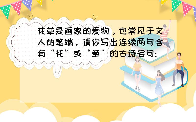 花草是画家的爱物，也常见于文人的笔端。请你写出连续两句含有“花”或“草”的古诗名句: