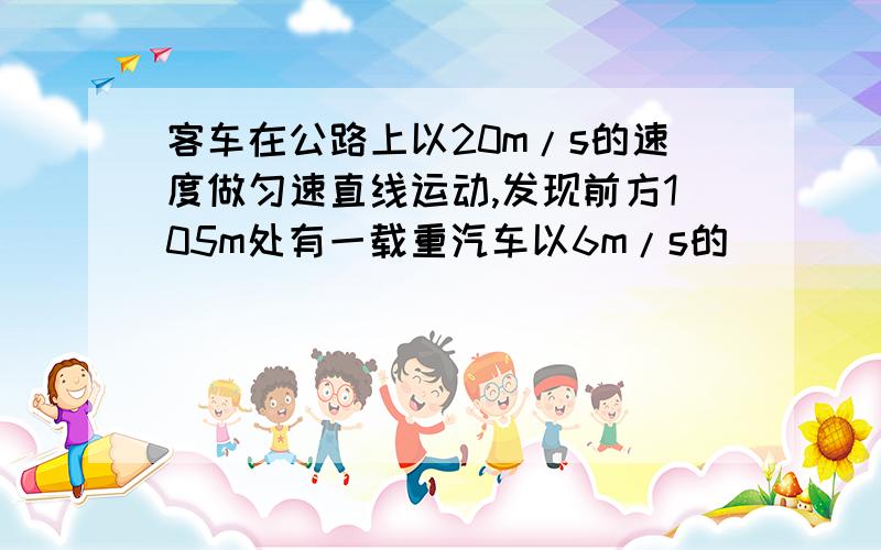 客车在公路上以20m/s的速度做匀速直线运动,发现前方105m处有一载重汽车以6m/s的