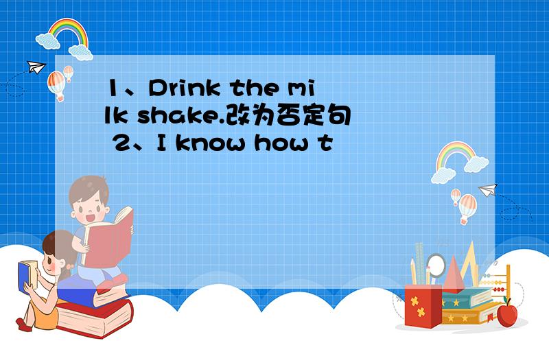 1、Drink the milk shake.改为否定句 2、I know how t