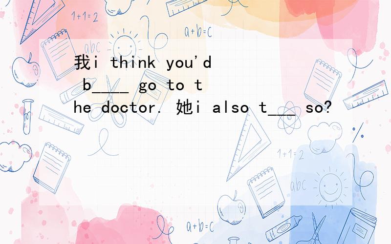 我i think you'd b____ go to the doctor. 她i also t___ so?