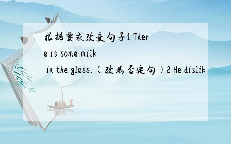 根据要求改变句子1 There is some milk in the glass.(改为否定句）2 He dislik