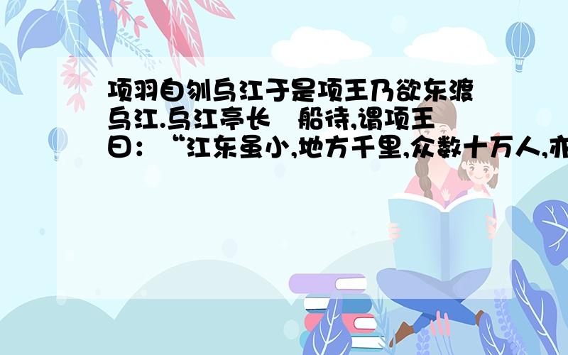 项羽自刎乌江于是项王乃欲东渡乌江.乌江亭长檥船待,谓项王曰：“江东虽小,地方千里,众数十万人,亦足王也.愿大王急渡.今独