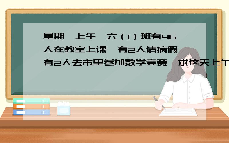 星期一上午,六（1）班有46人在教室上课,有2人请病假,有2人去市里参加数学竞赛,求这天上午的出勤率.