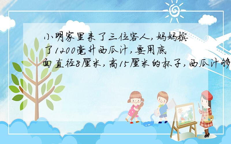 小明家里来了三位客人,妈妈榨了1200毫升西瓜汁,要用底面直径8厘米,高15厘米的杯子,西瓜汁够小明与他