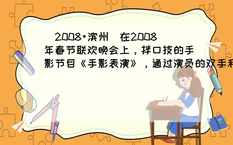 （2008•滨州）在2008年春节联欢晚会上，拌口技的手影节目《手影表演》，通过演员的双手和口技表演生动地演绎了两只鸟从