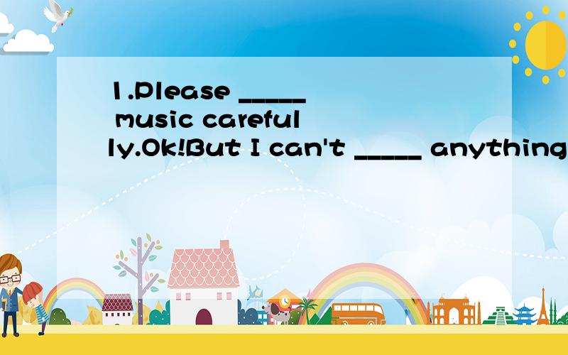 1.Please _____ music carefully.Ok!But I can't _____ anything