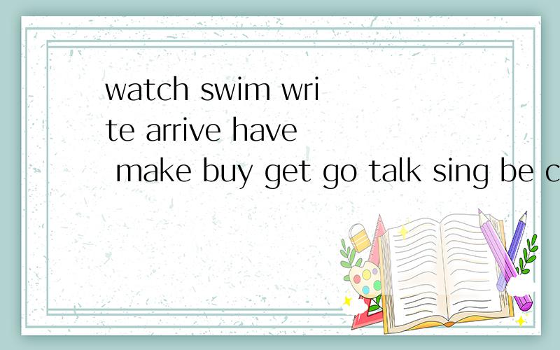 watch swim write arrive have make buy get go talk sing be ca