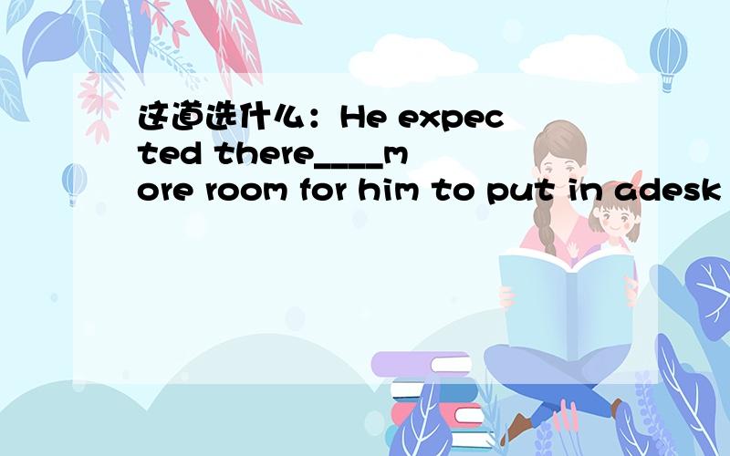 这道选什么：He expected there____more room for him to put in adesk