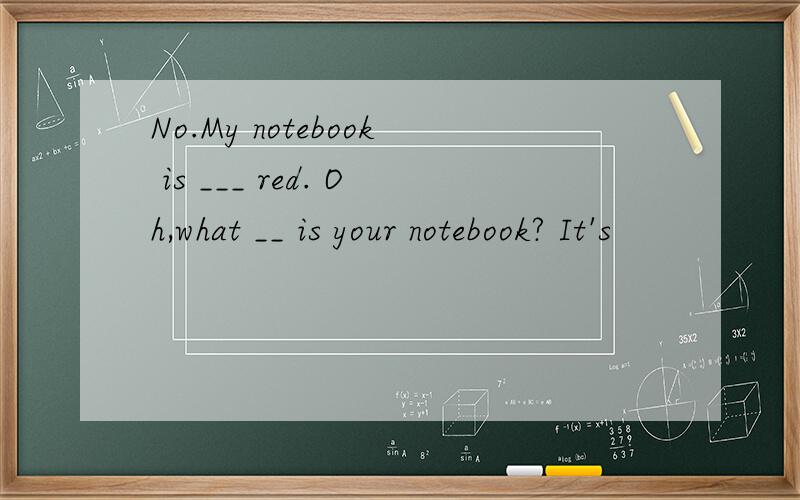 No.My notebook is ___ red. Oh,what __ is your notebook? It's