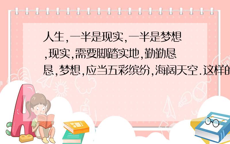 人生,一半是现实,一半是梦想,现实,需要脚踏实地,勤勤恳恳,梦想,应当五彩缤纷,海阔天空.这样的再来两句