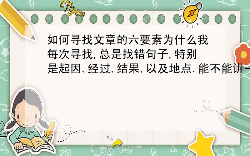 如何寻找文章的六要素为什么我每次寻找,总是找错句子,特别是起因,经过,结果,以及地点.能不能讲一下如何才能准确地找出六要