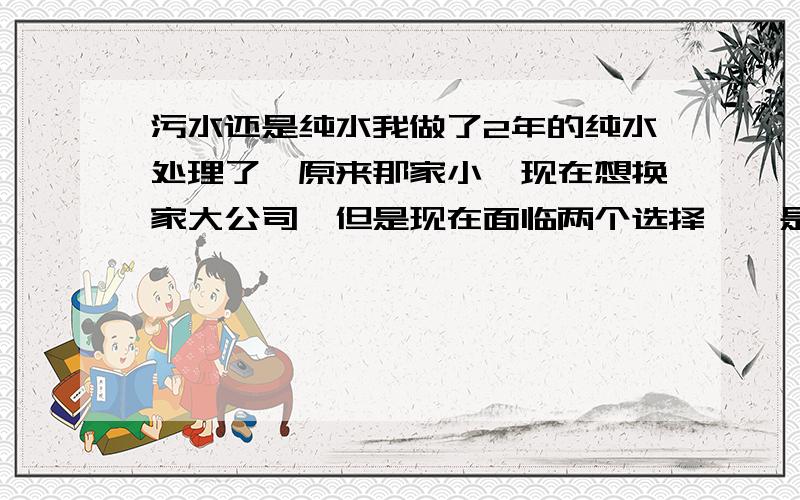 污水还是纯水我做了2年的纯水处理了,原来那家小,现在想换家大公司,但是现在面临两个选择,一是继续做纯水,有个比较大的公司