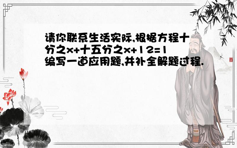 请你联系生活实际,根据方程十分之x+十五分之x+12=1编写一道应用题,并补全解题过程.