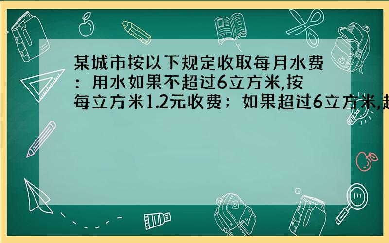 某城市按以下规定收取每月水费：用水如果不超过6立方米,按每立方米1.2元收费；如果超过6立方米,超过部分按每立方米1.5