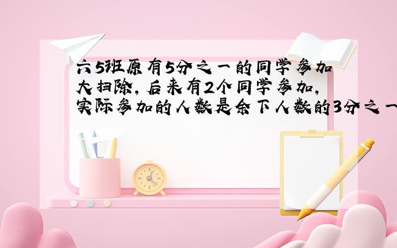 六5班原有5分之一的同学参加大扫除,后来有2个同学参加,实际参加的人数是余下人数的3分之一,65班多少人,.