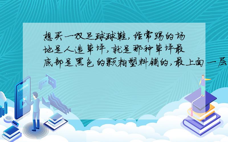 想买一双足球球鞋,经常踢的场地是人造草坪,就是那种草坪最底部是黑色的颗粒塑料铺的,最上面一层是塑料草,草坪的草都紧贴在地