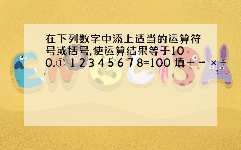 在下列数字中添上适当的运算符号或括号,使运算结果等于100.① 1 2 3 4 5 6 7 8=100 填＋－ × ÷