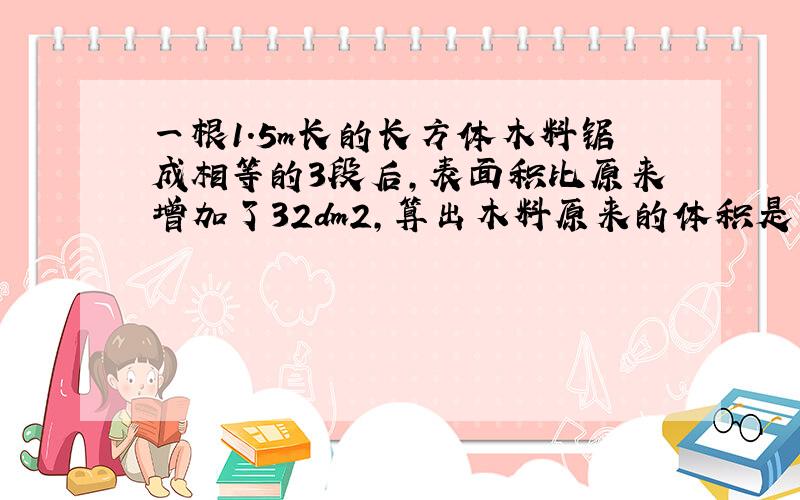 一根1.5m长的长方体木料锯成相等的3段后,表面积比原来增加了32dm2,算出木料原来的体积是多少?