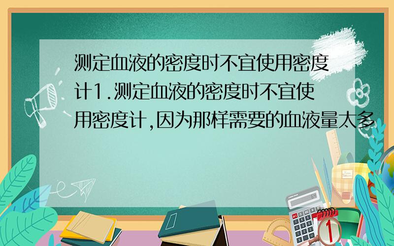 测定血液的密度时不宜使用密度计1.测定血液的密度时不宜使用密度计,因为那样需要的血液量太多