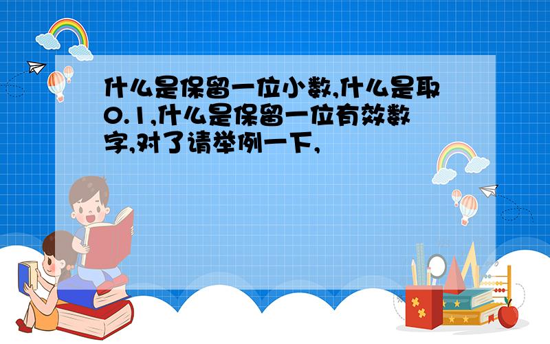 什么是保留一位小数,什么是取0.1,什么是保留一位有效数字,对了请举例一下,