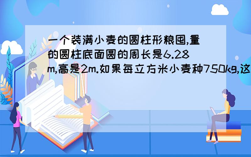 一个装满小麦的圆柱形粮囤,量的圆柱底面圆的周长是6.28m,高是2m.如果每立方米小麦种750kg,这囤小麦大约有多少千