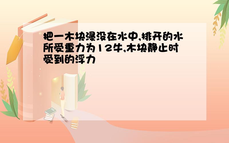 把一木块浸没在水中,排开的水所受重力为12牛,木块静止时受到的浮力