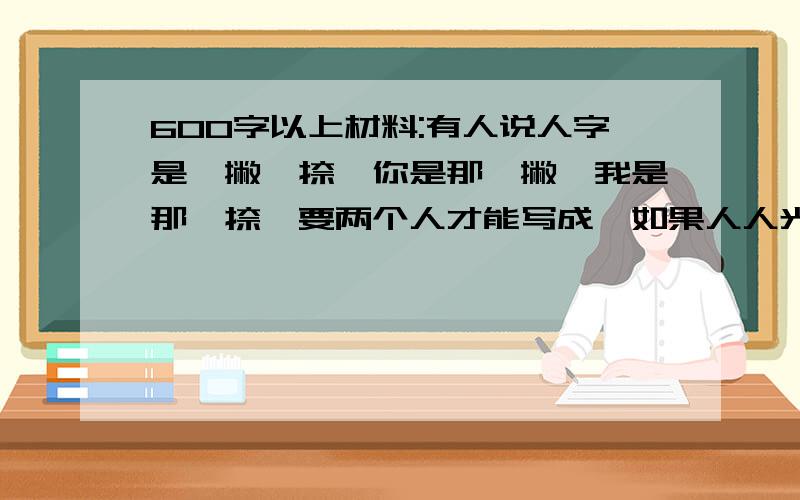 600字以上材料:有人说人字是一撇一捺,你是那一撇,我是那一捺,要两个人才能写成,如果人人光想着自己的那一撇或那一捺,那