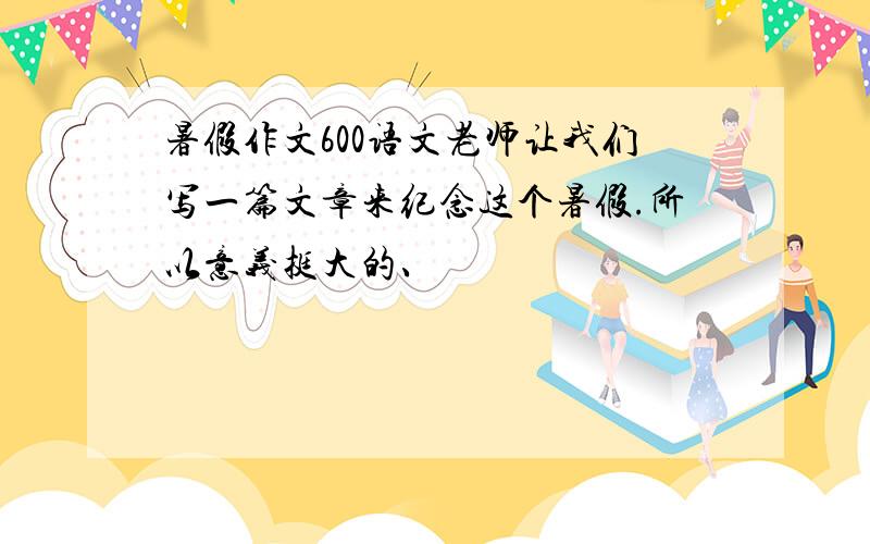 暑假作文600语文老师让我们写一篇文章来纪念这个暑假.所以意义挺大的、