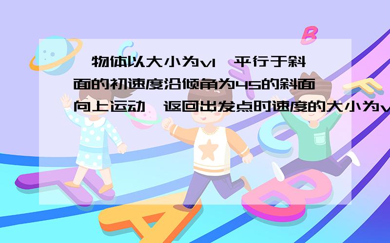 一物体以大小为v1,平行于斜面的初速度沿倾角为45的斜面向上运动,返回出发点时速度的大小为v2,求物体与斜面之间的滑动摩