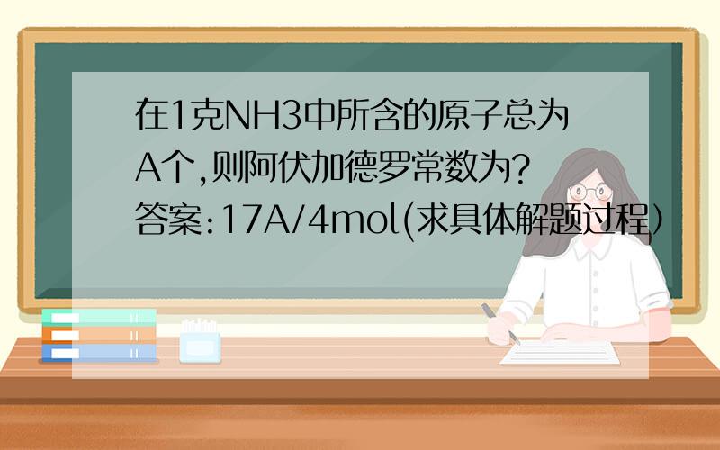 在1克NH3中所含的原子总为A个,则阿伏加德罗常数为? 答案:17A/4mol(求具体解题过程）