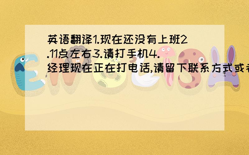 英语翻译1.现在还没有上班2.11点左右3.请打手机4.经理现在正在打电话,请留下联系方式或者待会儿再打来5.在,请稍等