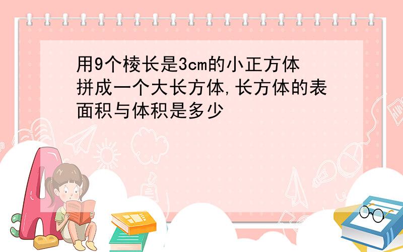 用9个棱长是3cm的小正方体拼成一个大长方体,长方体的表面积与体积是多少